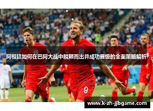 阿根廷如何在巴阿大战中脱颖而出并成功晋级的全面策略解析