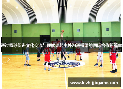 通过篮球促进文化交流与理解架起中外沟通桥梁的国际合作新篇章