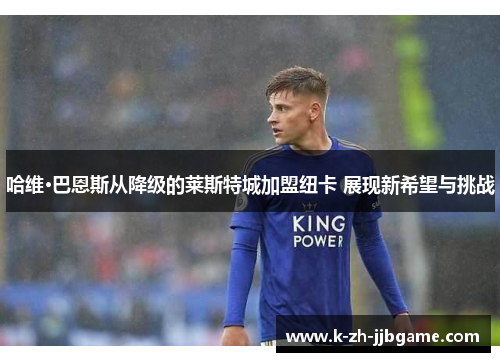 哈维·巴恩斯从降级的莱斯特城加盟纽卡 展现新希望与挑战